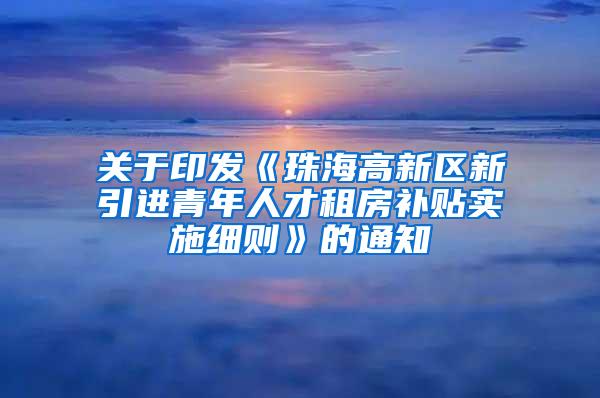 关于印发《珠海高新区新引进青年人才租房补贴实施细则》的通知