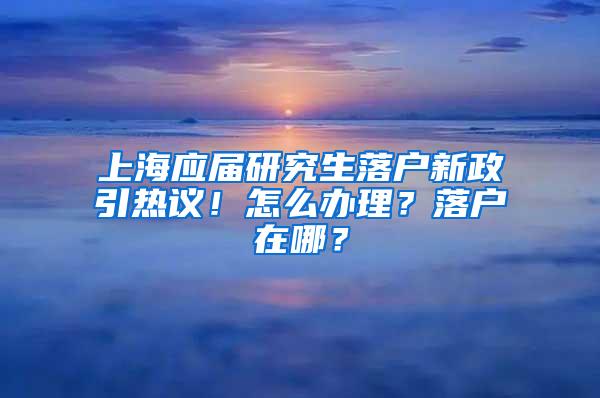 上海应届研究生落户新政引热议！怎么办理？落户在哪？