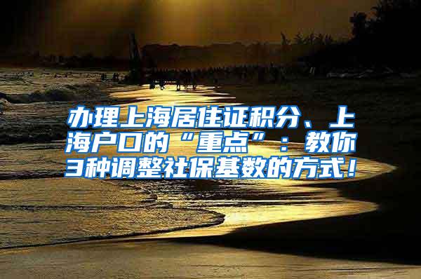 办理上海居住证积分、上海户口的“重点”：教你3种调整社保基数的方式！