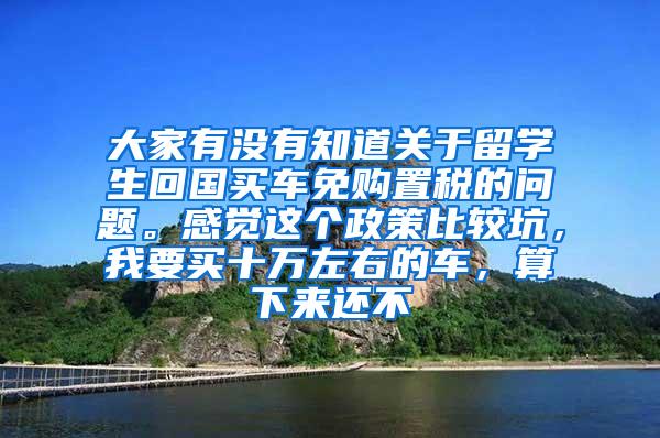 大家有没有知道关于留学生回国买车免购置税的问题。感觉这个政策比较坑，我要买十万左右的车，算下来还不