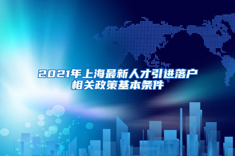 2021年上海最新人才引进落户相关政策基本条件