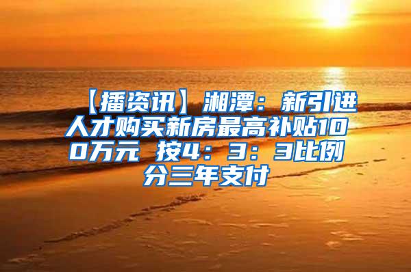 【播资讯】湘潭：新引进人才购买新房最高补贴100万元 按4：3：3比例分三年支付