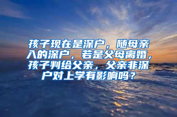 孩子现在是深户，随母亲入的深户，若是父母离婚，孩子判给父亲，父亲非深户对上学有影响吗？