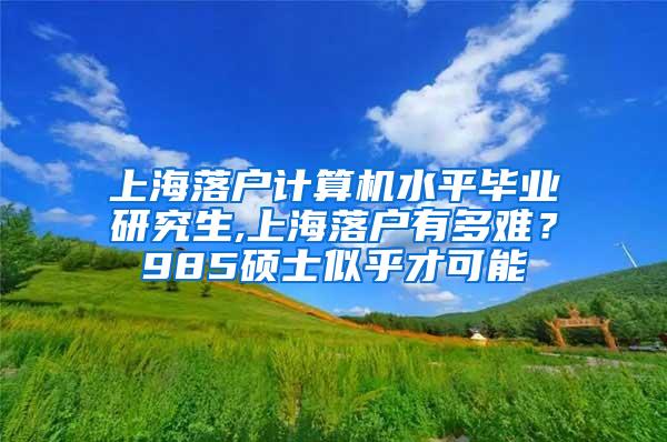 上海落户计算机水平毕业研究生,上海落户有多难？985硕士似乎才可能