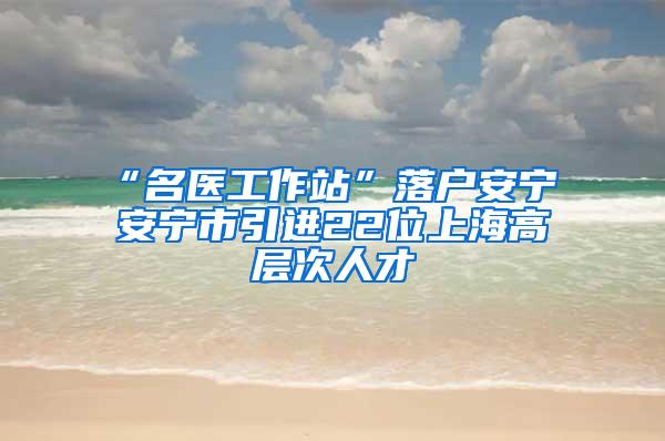 “名医工作站”落户安宁 安宁市引进22位上海高层次人才