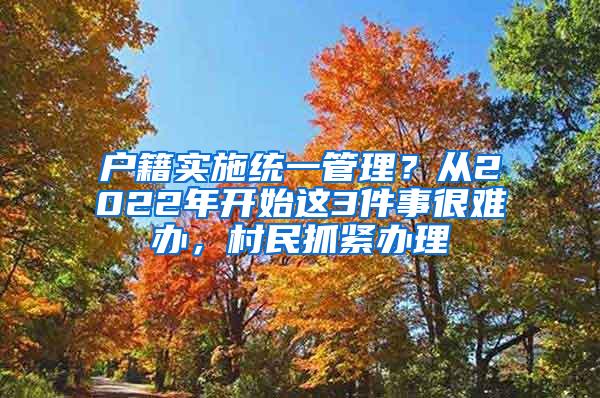 户籍实施统一管理？从2022年开始这3件事很难办，村民抓紧办理