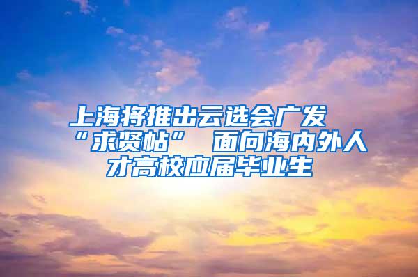 上海将推出云选会广发“求贤帖” 面向海内外人才高校应届毕业生