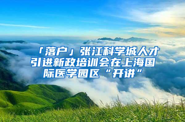 「落户」张江科学城人才引进新政培训会在上海国际医学园区“开讲”