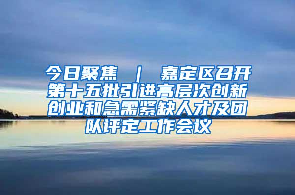 今日聚焦 ｜ 嘉定区召开第十五批引进高层次创新创业和急需紧缺人才及团队评定工作会议