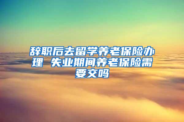 辞职后去留学养老保险办理 失业期间养老保险需要交吗