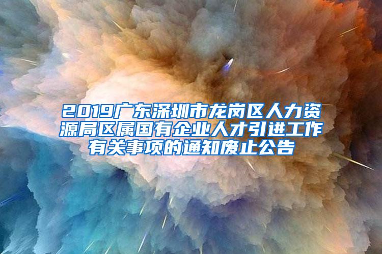 2019广东深圳市龙岗区人力资源局区属国有企业人才引进工作有关事项的通知废止公告