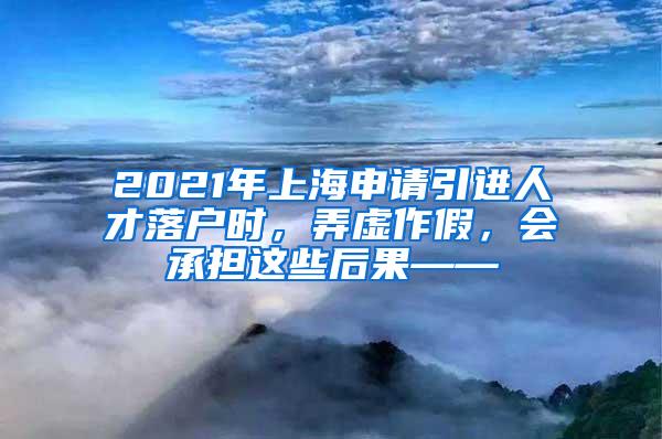 2021年上海申请引进人才落户时，弄虚作假，会承担这些后果——