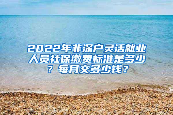 2022年非深户灵活就业人员社保缴费标准是多少？每月交多少钱？