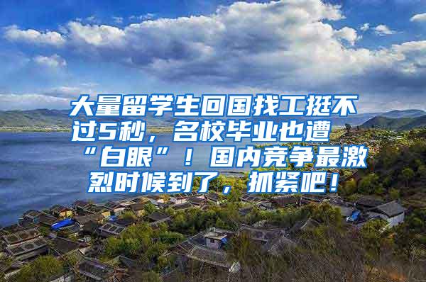 大量留学生回国找工挺不过5秒，名校毕业也遭“白眼”！国内竞争最激烈时候到了，抓紧吧！