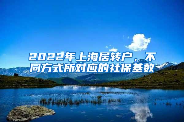 2022年上海居转户，不同方式所对应的社保基数