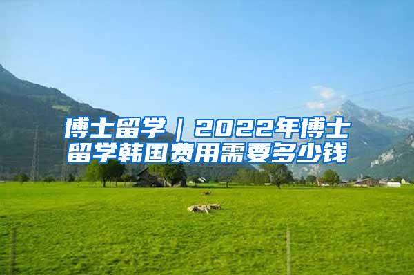 博士留学｜2022年博士留学韩国费用需要多少钱