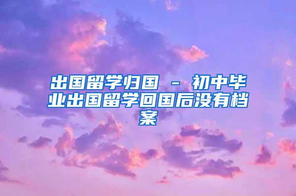 出国留学归国 - 初中毕业出国留学回国后没有档案