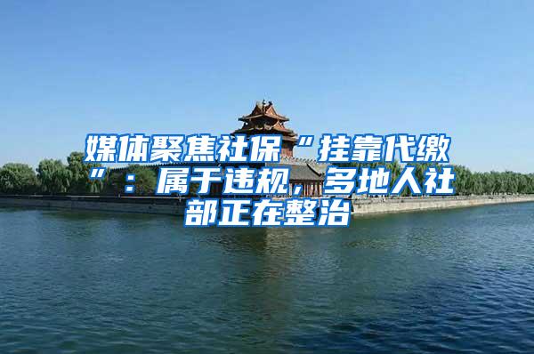 媒体聚焦社保“挂靠代缴”：属于违规，多地人社部正在整治