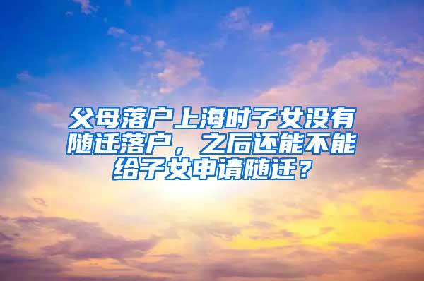 父母落户上海时子女没有随迁落户，之后还能不能给子女申请随迁？