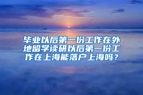 毕业以后第一份工作在外地留学读研以后第一份工作在上海能落户上海吗？