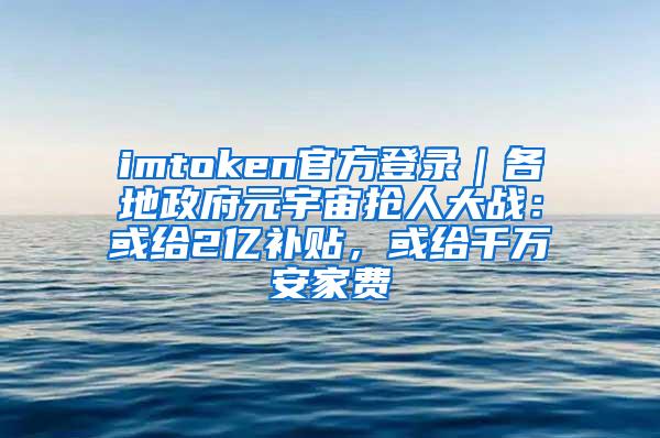 imtoken官方登录｜各地政府元宇宙抢人大战：或给2亿补贴，或给千万安家费