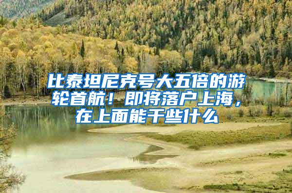 比泰坦尼克号大五倍的游轮首航！即将落户上海，在上面能干些什么