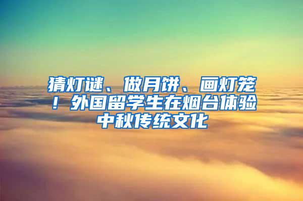 猜灯谜、做月饼、画灯笼！外国留学生在烟台体验中秋传统文化