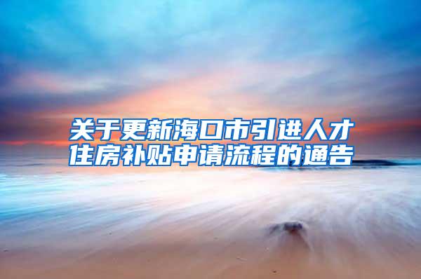 关于更新海口市引进人才住房补贴申请流程的通告