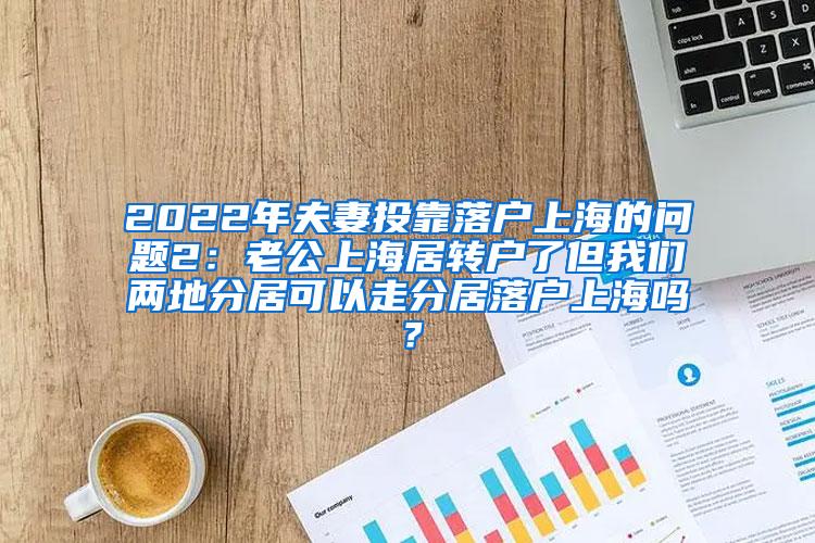 2022年夫妻投靠落户上海的问题2：老公上海居转户了但我们两地分居可以走分居落户上海吗？