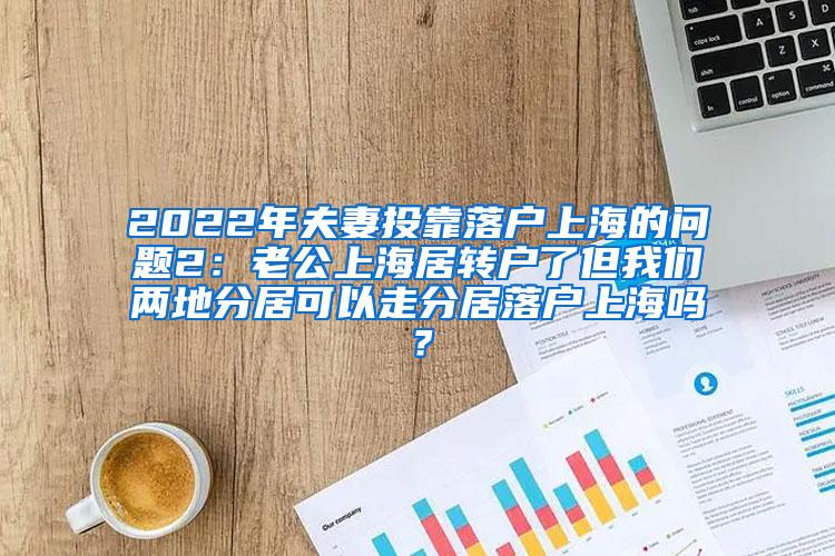 2022年夫妻投靠落户上海的问题2：老公上海居转户了但我们两地分居可以走分居落户上海吗？