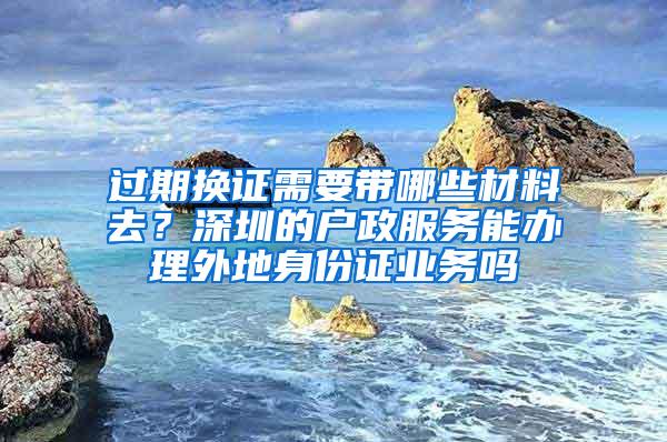 过期换证需要带哪些材料去？深圳的户政服务能办理外地身份证业务吗