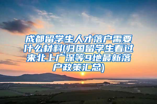 成都留学生人才落户需要什么材料(归国留学生看过来北上广深等9地最新落户政策汇总)