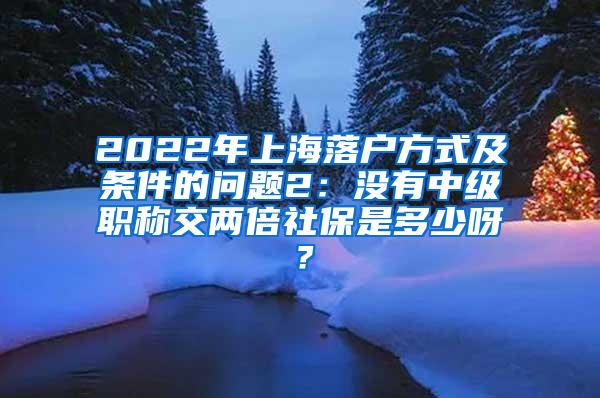 2022年上海落户方式及条件的问题2：没有中级职称交两倍社保是多少呀？