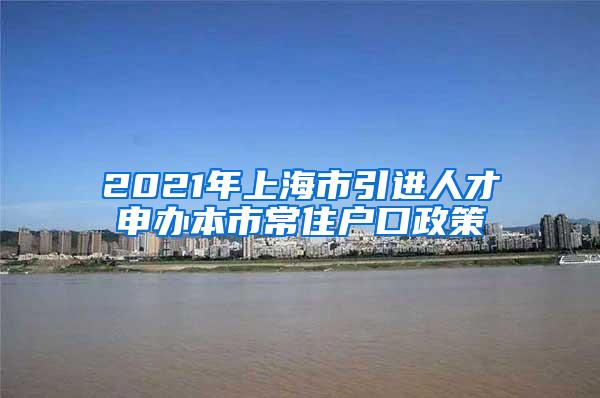 2021年上海市引进人才申办本市常住户口政策