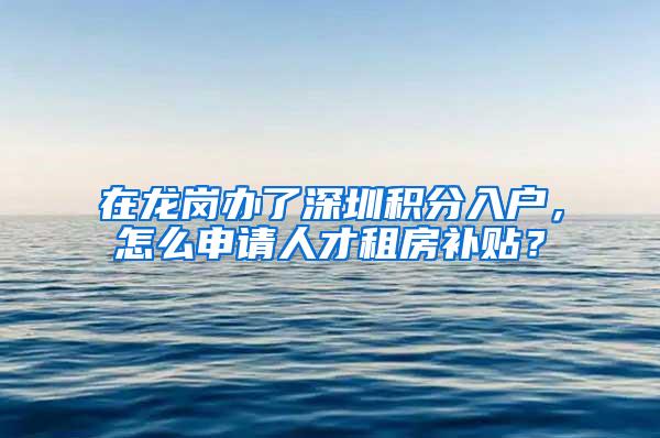 在龙岗办了深圳积分入户，怎么申请人才租房补贴？