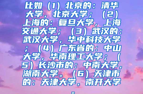 比如（1）北京的：清华大学，北京大学；（2）上海的：复旦大学，上海交通大学；（3）武汉的：武汉大学，华中科技大学；（4）广东省的：中山大学，华南理工大学；（5）长沙市的：中南大学，湖南大学。（6）天津市的：天津大学，南开大学。