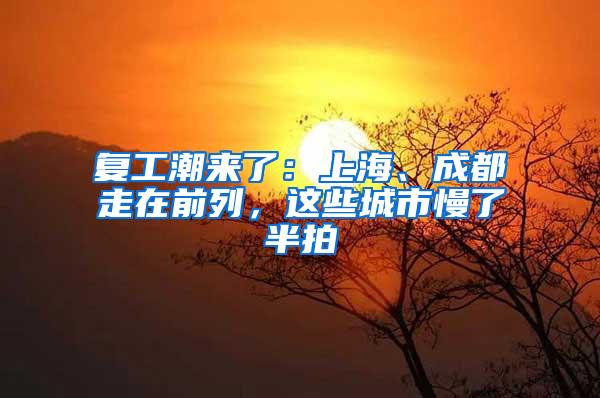 复工潮来了：上海、成都走在前列，这些城市慢了半拍