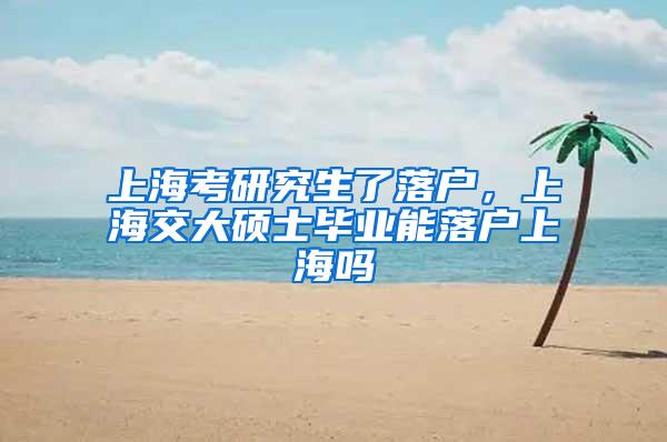 上海考研究生了落户，上海交大硕士毕业能落户上海吗