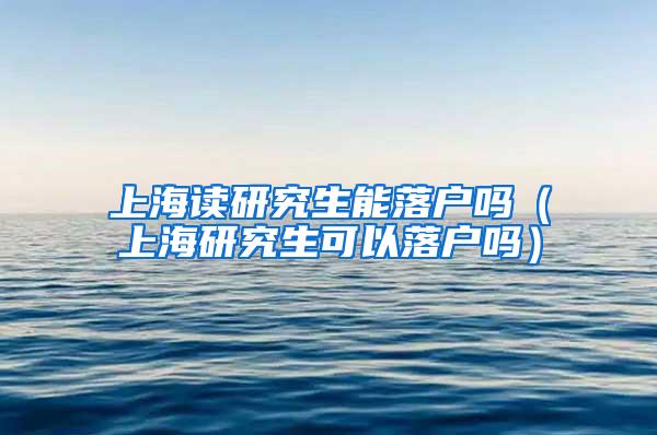 上海读研究生能落户吗（上海研究生可以落户吗）