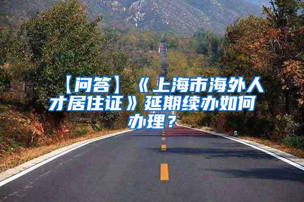 【问答】《上海市海外人才居住证》延期续办如何办理？