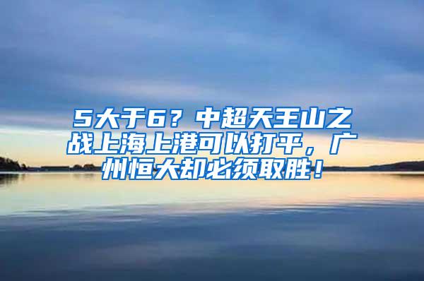5大于6？中超天王山之战上海上港可以打平，广州恒大却必须取胜！