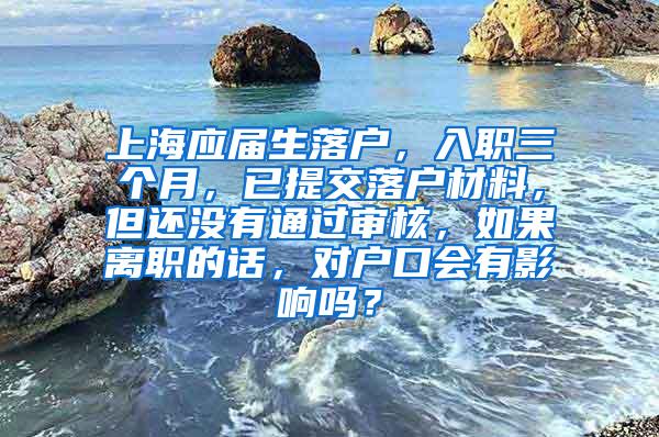 上海应届生落户，入职三个月，已提交落户材料，但还没有通过审核，如果离职的话，对户口会有影响吗？