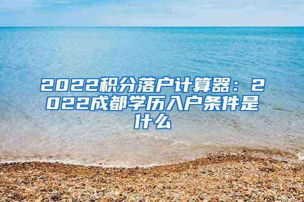 2022积分落户计算器：2022成都学历入户条件是什么