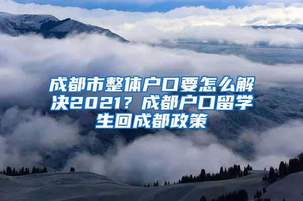 成都市整体户口要怎么解决2021？成都户口留学生回成都政策
