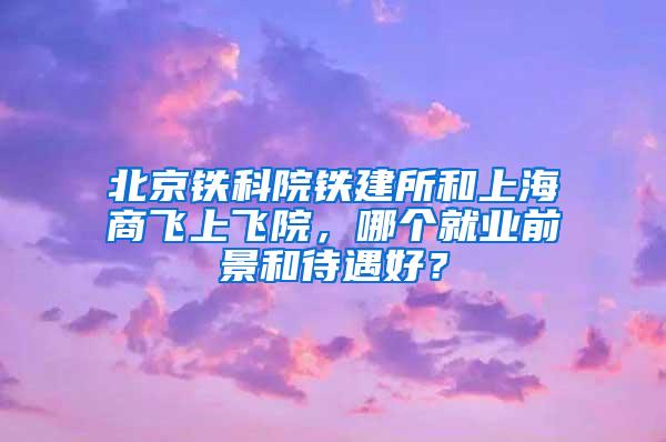 北京铁科院铁建所和上海商飞上飞院，哪个就业前景和待遇好？