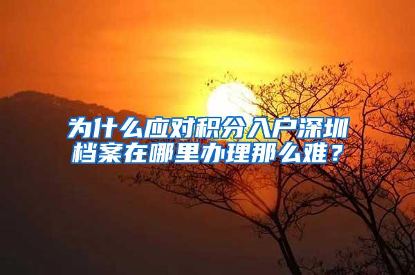 为什么应对积分入户深圳档案在哪里办理那么难？