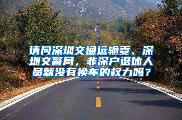 请问深圳交通运输委、深圳交警局，非深户退休人员就没有换车的权力吗？