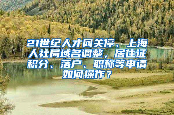 21世纪人才网关停、上海人社局域名调整，居住证积分、落户、职称等申请如何操作？