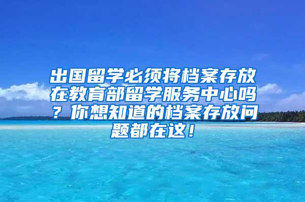 出国留学必须将档案存放在教育部留学服务中心吗？你想知道的档案存放问题都在这！