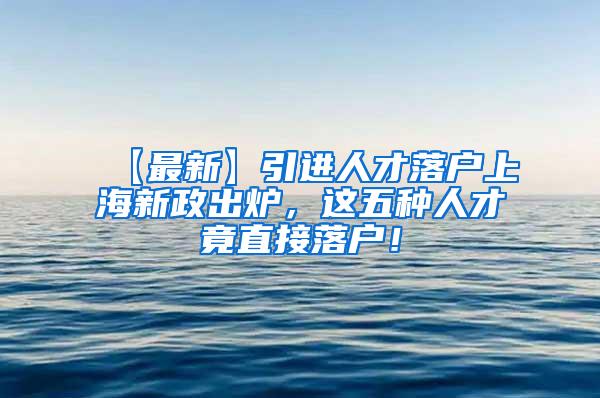 【最新】引进人才落户上海新政出炉，这五种人才竟直接落户！